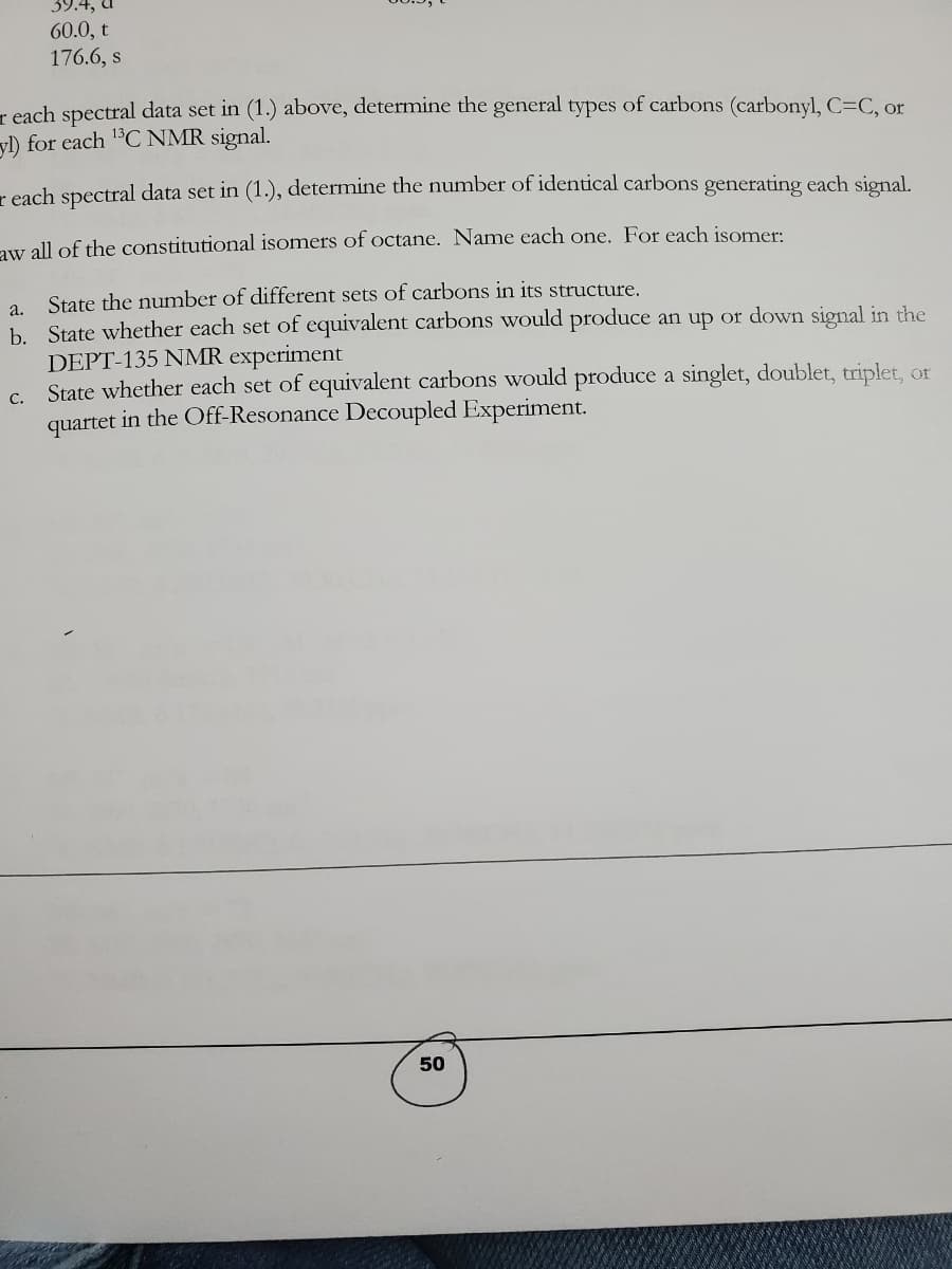 39.4, a
60.0, t
176.6, s
reach spectral data set in (1.) above, determine the general types of carbons (carbonyl, C=C, or
yl) for each ¹³C NMR signal.
reach spectral data set in (1.), determine the number of identical carbons generating each signal.
aw all of the constitutional isomers of octane. Name each one. For each isomer:
State the number of different sets of carbons in its structure.
a.
b. State whether each set of equivalent carbons would produce an up or down signal in the
DEPT-135 NMR experiment
State whether each set of equivalent carbons would produce a singlet, doublet, triplet, or
quartet in the Off-Resonance Decoupled Experiment.
C.
50