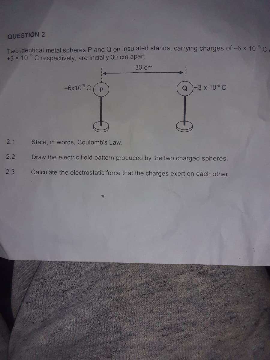 QUESTION 2
Two identical metal spheres P and Q on insulated stands, carrying charges of-6 x 10-9 C
+3 x 10° C respectively, are initially 30 cm apart.
30 cm
-6x10 C
Q +3 x 109 C
2.1
State, in words, Coulomb's Law.
2.2
Draw the electric field pattern produced by the two charged spheres.
2.3
Calculate the electrostatic force that the charges exert on each other.
