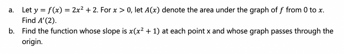 a. Let y = f(x) = 2x² + 2. For x > 0, let A(x) denote the area under the graph of f from 0 to x.
Find A' (2).
b. Find the function whose slope is x(x² + 1) at each point x and whose graph passes through the
origin.