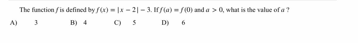 The function f is defined by f (x) = |x – 2|– 3. If ƒ(a) = f(0) and a > 0, what is the value of a ?
A) 3
B) 4
C) 5 D) 6

