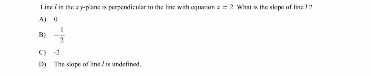 Line I in the x y-plane is perpendicular to the line with equation x = 2. What is the slope of line 1 ?
A) 0
1
В)
2
C)
-2
D)
The slope of line l is undefined.
