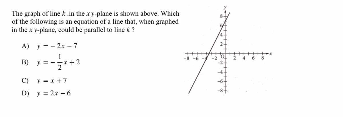 The graph of line k .in the x y-plane is shown above. Which
of the following is an equation of a line that, when graphed
in the x y-plane, could be parallel to line k ?
8
6
4-
A)
y = - 2x – 7
1
+++
-8 -6 -4
4
6
8
В)
x + 2
-2
-2
y = -
2
-4
C)
y = x +7
-6
D)
y = 2x – 6
+++++
