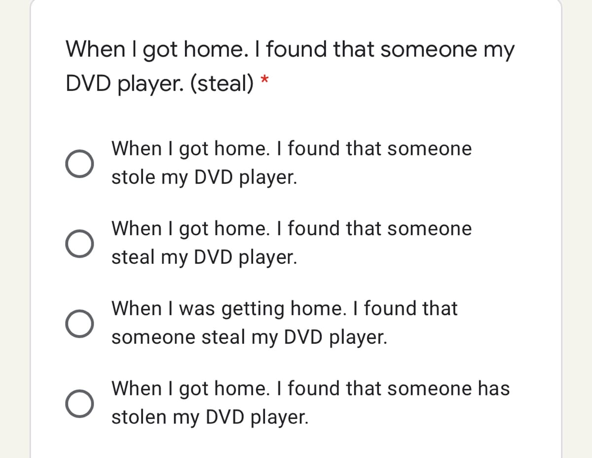 When I got home. I found that someone my
DVD player. (steal) *
When I got home. I found that someone
stole my DVD player.
When I got home. I found that someone
steal my DVD player.
When I was getting home. I found that
someone steal my DVD player.
When I got home. I found that someone has
stolen my DVD player.
