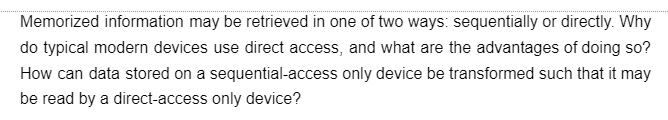 Memorized information may be retrieved in one of two ways: sequentially or directly. Why
do typical modern devices use direct access, and what are the advantages of doing so?
How can data stored on a sequential-access only device be transformed such that it may
be read by a direct-access only device?