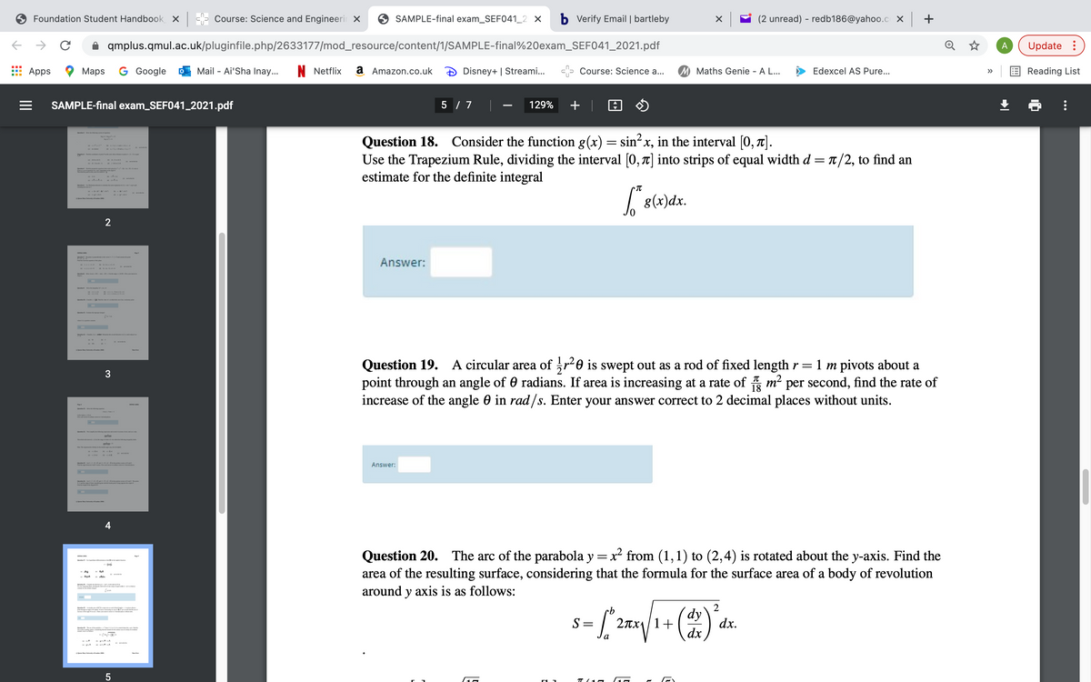 Foundation Student Handbook x - Course: Science and Engineeri X
9 SAMPLE-final exam_SEF041_2 X
b Verify Email | bartleby
(2 unread) - redb186@yahoo.c x +
qmplus.qmul.ac.uk/pluginfile.php/2633177/mod_resource/content/1/SAMPLE-final%20exam_SEF041_2021.pdf
A
Update :
Apps
Маps
G Google
Mail - Ai'Sha Inay...
N Netflix
a Amazon.co.uk
Disney+ | Streami..
Course: Science a...
M Maths Genie - A L...
Edexcel AS Pure...
Reading List
>>
SAMPLE-final exam_SEF041_2021.pdf
5 / 7
129%
+ |
Question 18. Consider the function g(x) = sin?x, in the interval [0, 1].
Use the Trapezium Rule, dividing the interval [0, 7] into strips of equal width d = T/2, to find an
estimate for the definite integral
| 8(x)dx.
2
Answer:
Question 19. A circular area of r-0 is swept out as a rod of fixed length r=1 m pivots about a
point through an angle of 0 radians. If area is increasing at a rate of m² per second, find the rate of
increase of the angle 0 in rad /s. Enter your answer correct to 2 decimal places without units.
3
Answer:
4
Question 20. The arc of the parabola y = x from (1,1) to (2,4) is rotated about the y-axis. Find the
area of the resulting surface, considering that the formula for the surface area of a body of revolution
around y axis is as follows:
2
dy
2Tx1|1+
dx
S =
dx.
а
T (10
II
