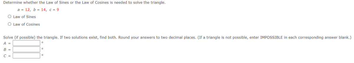 Determine whether the Law of Sines or the Law of Cosines is needed to solve the triangle.
а %3 12, b %3D 14, с %3D 9
O Law of Sines
O Law of Cosines
Solve (if possible) the triangle. If two solutions exist, find both. Round your answers to two decimal places. (If a triangle is not possible, enter IMPOSSIBLE in each corresponding answer blank.)
A =
B =
С —
