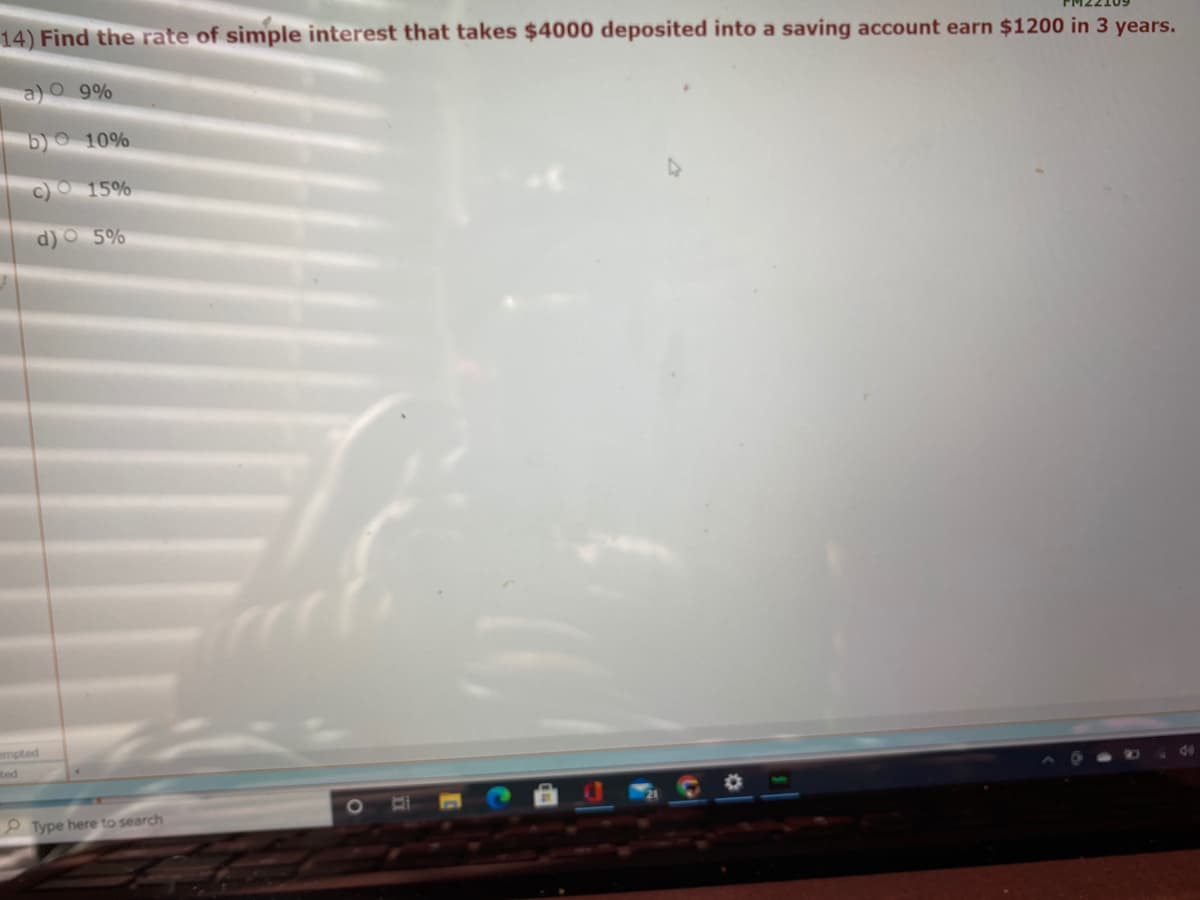 14) Find the rate of simple interest that takes $4000 deposited into a saving account earn $1200 in 3 years.
a)O 9%
b) 10%
c)O 15%
d) O 5%
mpted
Red
P Type here to search
