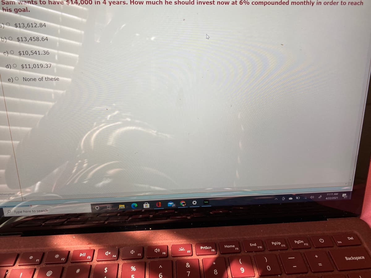 Sam wants to have $14,000 in 4 years. How much he should invest now at 6% compounded monthly in order to reach
his goal.
a)O $13,612.84
b)O $13,458.64
c)O $10,541.36
d)O $11,019.37
e) O None of these
Attempted
mpted
11:11 AM
易
4/22/2021
P Type here to search
Del
End
F10
PgDn
F12
Ans
Home
PrtScn
F8
F7
F5
F6
F2
F3
F4
Backspace
23
$
@
7
