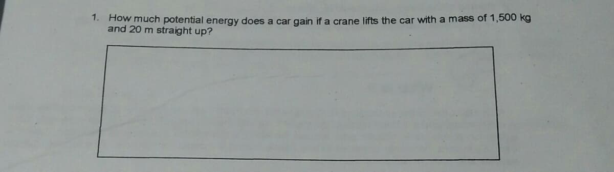 1. How much potential energy does a car gain if a crane lifts the car with a mass of 1,500 kg
and 20 m straight up?
