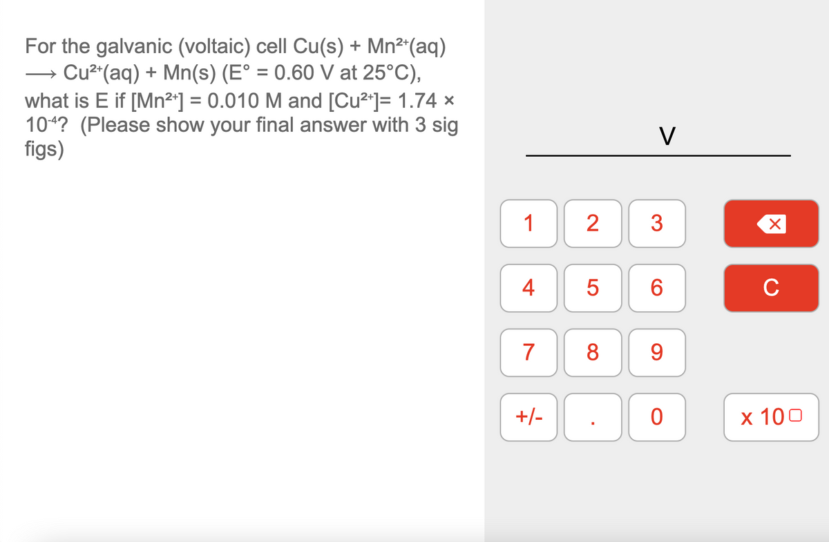 For the galvanic (voltaic) cell Cu(s) + Mn²*(aq)
Cu2"(aq) + Mn(s) (E° = 0.60 V at 25°C),
what is E if [Mn2*] = 0.010 M and [Cu2*]= 1.74 ×
104? (Please show your final answer with 3 sig
figs)
V
2
3
4
6.
C
7
8
9.
+/-
х 100
