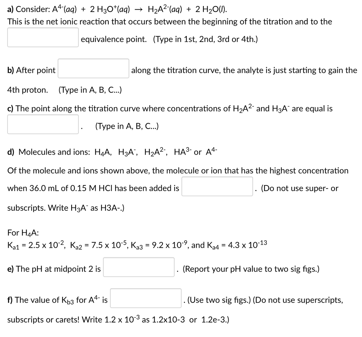 a) Consider: A4-(aq) + 2 H3O*(aq) →
H2A²(aq) + 2 H20(1).
This is the net ionic reaction that occurs between the beginning of the titration and to the
equivalence point. (Type in 1st, 2nd, 3rd or 4th.)
b) After point
along the titration curve, the analyte is just starting to gain the
4th proton.
(Турe in A, B, C..)
c) The point along the titration curve where concentrations of H2A2 and H3A are equal is
(Туре in A, B, C..)
d) Molecules and ions: H4A, H3A", H2A2, HA³- or A4-
Of the molecule and ions shown above, the molecule or ion that has the highest concentration
when 36.0 mL of 0.15 M HCI has been added is
(Do not use super- or
subscripts. Write H3A¯ as H3A-)
For H4A:
Ka1 = 2.5 x 10-2, Ka2 = 7.5 x 10-5, Ka3 = 9.2 x 10-9, and Ka4 = 4.3 x 10-13
%3D
e) The pH at midpoint 2 is
(Report your pH value to two sig figs.)
f) The value of Kb3 for A4 is
(Use two sig figs.) (Do not use superscripts,
subscripts or carets! Write 1.2 x 103 as 1.2x10-3 or 1.2e-3.)
