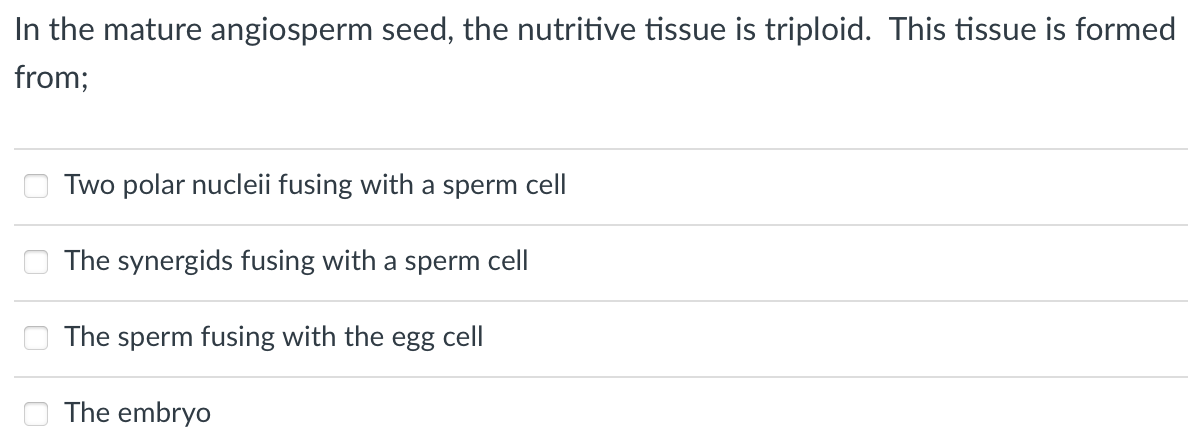 In the mature angiosperm seed, the nutritive tissue is triploid. This tissue is formed
from;
Two polar nucleii fusing with a sperm cell
The synergids fusing with a sperm cell
The sperm fusing with the egg cell
The embryo
