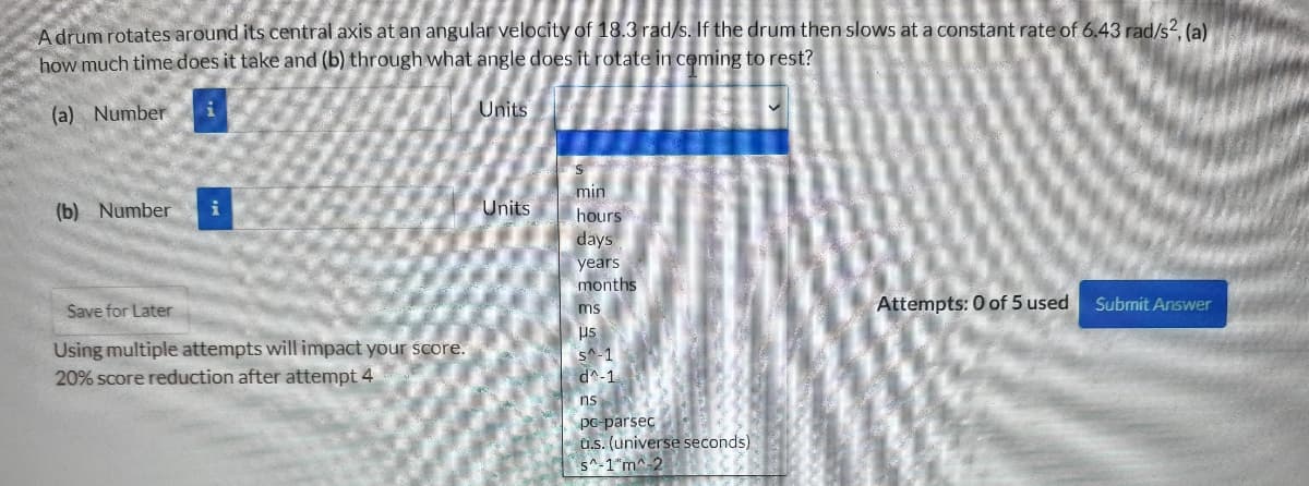 A drum rotates around its central axis at an angular velocity of 18.3 rad/s. If the drum then slows at a constant rate of 6.43 rad/s2. (a)
how much time does it take and (b) through what angle does it rotate in ceming to rest?
(a) Number
Units
min
hours
days
years
months
(b) Number
Units
Attempts: 0 of 5 used
Submit Answer
Save for Later
ms
us
Using multiple attempts will impact your score.
s^-1
d^-1
20% score reduction after attempt 4
ns
po-parsec
u.s. (universe seconds)
s^-1"m^-2
