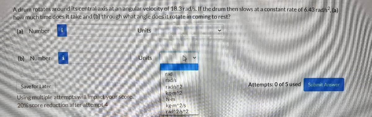 A drum rotates around its central axis at an angular velocity of 18.3 rad/s. If the drum then slows at a constant rate of 6.43 rad/s2. (a)
how much time does it take and (b) through what angle does it rotate in coming to rest?
(a). Number
Units
(b) Number
Units
rad
rad/s
rad/s^2
kg-m^2
N-m
Save for Later
Attempts: 0 of 5 used
Submit Answer
Using multiple attempts will impact your score.
20% score reduction after attempt 4
kg-m^2/s
rad^2/s^2
