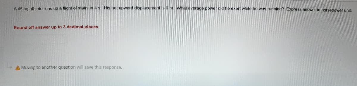 A 45 kg athlete runs up a flight of stairs in 4 s. His net upward displacement is 9 m. What average power did he exert while he was running? Express answer in horsepower unit.
Round off answer up to 3 dedimal places.
A Moving to another question will save this response.
