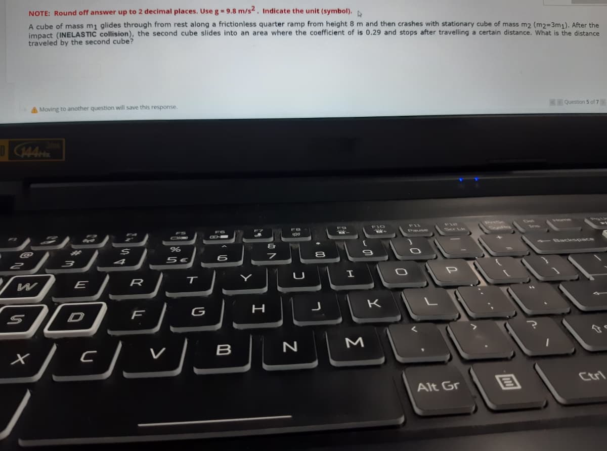 NOTE: Round off answer up to 2 decimal places. Use g= 9.8 m/s2. Indicate the unit (symbol).
A cube of mass m1 glides through from rest along a frictionless quarter ramp from height 8 m and then crashes with stationary cube of mass m2 (m2=3m1). After the
impact (INELASTIC collision), the second cube slides into an area where the coefficient of is 0.29 and stops after travelling a certain distance. What is the distance
traveled by the second cube?
A Moving to another question will save this response.
Question 5 of 7
144
F6
FIL
Prisc
D
Home
Ser Lk
Ins
Pause
@
#3
Backspace
4
W
E
R
U
H
K
V
B
M
Ctrl
Alt Gr
ט
