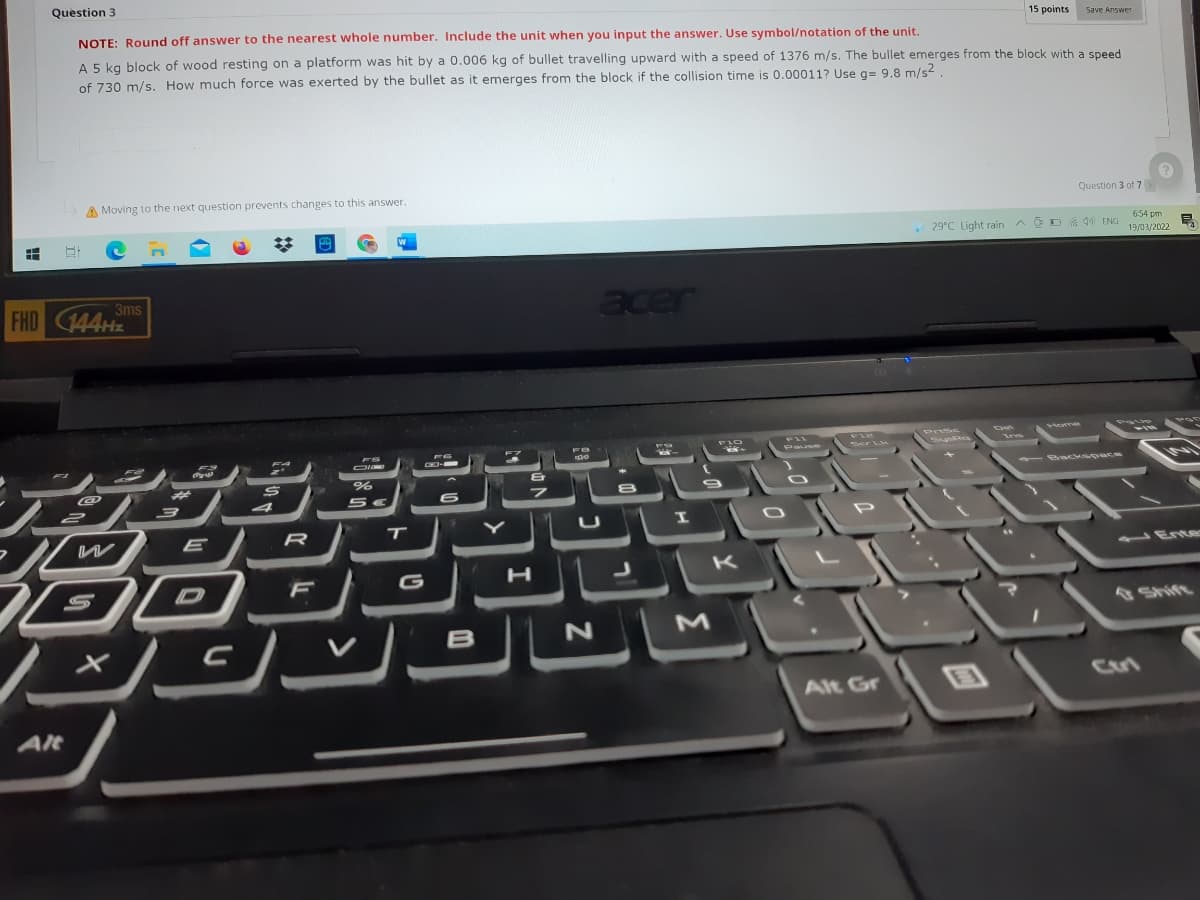 Question 3
NOTE: Round off answer to the nearest whole number. Include the unit when you input the answer. Use symbol/notation of the unit.
15 points
Save Answer
A 5 kg block of wood resting on a platform was hit by a 0.006 kg of bullet travelling upward with a speed of 1376 m/s. The bullet emerges from the block with a speed
of 730 m/s. How much force was exerted by the bullet as it emerges from the block if the collision time is 0.00011? Use g= 9.8 m/s2
A Moving to the next question prevents changes to this answer.
Question 3 of 7
29°C Light rain A O D . 40 ENG
654 pm
19/03/2022
FHD 44H
3ms
acer
FIZ
Posc
T
I
ル
E
1 Ente
D
G
B
Cri
Alt Gr
AlRt
