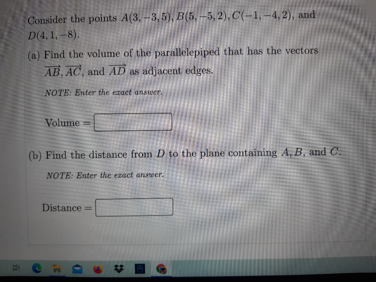 Consider the points A(3, –3,5), B(5, –5, 2), C'(-1, –4,2), and
D(4, 1, –8).
(a) Find the volume of the parallelepiped that has the vectors
AB, AC, and AD as adjacent edges.
NOTE: Enter the exact answer.
Volume
(b) Find the distance from D to the plane containing A, B, and C.
NOTE: Enter the exact answer.
Distance
%23
