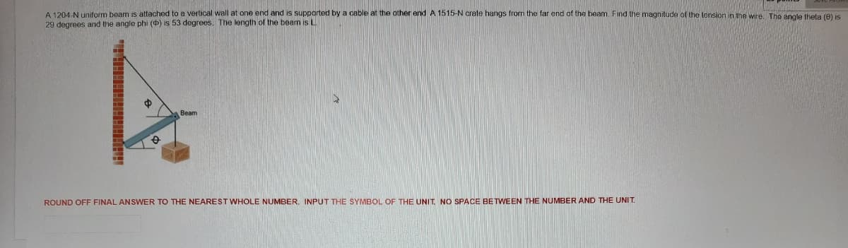 A 1204-N uniform beam is attached to a vertical wall at one end and is supported by a cable at the other end A 1515-N crate hangs from the far end of the beam. Find the magnitude of the tension in the wire. The angle theta (9) is
29 degrees and the angle phi () is 53 degrees. The length of the beamis L
Вeam
ROUND OFF FINAL ANSWER TO THE NEAREST WHOLE NUMBER. INPUT THE SYMBOL OF THE UNIT. NO SPACE BETWEEN THE NUMBER AND THE UNIT.
