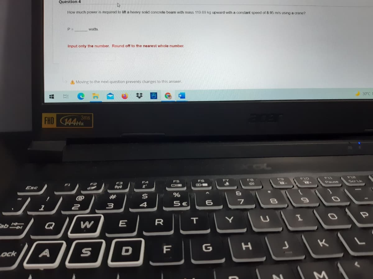 Question 4
How much power is required to lift a heavy solid concrete beam with mass 119.69 kg upward with a constant speed of 8.9
m/s using a crane?
P =
watts.
Input only the number. Round off to the nearest whole number.
A Moving to the next question prevents changes to this answer.
30°C
acer
3ms
FHD 44HZ
F1L
F12
F10
F7
FB
Scr Lk
FS
F6
F3
Pause
Jシ ト
F1
F2
Esc
&T
@
并
7
4
2
W
E
R
T.
Q
IL
Lock
A
F
ט
