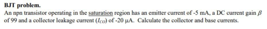 BJT problem.
An npn transistor operating in the saturation region has an emitter current of -5 mA, a DC current gain ẞ
of 99 and a collector leakage current (Ico) of -20 μA. Calculate the collector and base currents.