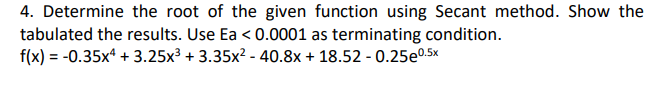 4. Determine the root of the given function using Secant method. Show the
tabulated the results. Use Ea <0.0001 as terminating condition.
f(x) = -0.35x4 +3.25x³ + 3.35x² - 40.8x + 18.52 -0.25e0.5x