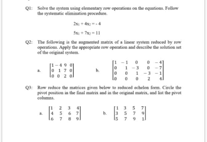 QI: Solve the system using elementary row operations on the equations. Follow
the systematic elimination procedure.
2x1 + 4x: =-4
5xi + 7x: = 11
Q2: The following is the augmented matrix of a linear system reduced by row
operations. Apply the appropriate row operation and describe the solution set
of the original system.
[1 -1
0 0
[1-49 01
0 17 0
lo o 2 ol
1
a.
b.
1 -3 - 1
0 0 2
Lo
Q3: Row reduce the matrices given below to reduced echelon form. Circle the
pivot position in the final matrix and in the original matrix, and list the pivot
columns.
[1 2 3 4]
4 5 6 7
l6 7 8 9.
[1 3 5 71
b.
3 5 7 9
a.
15 7 9
