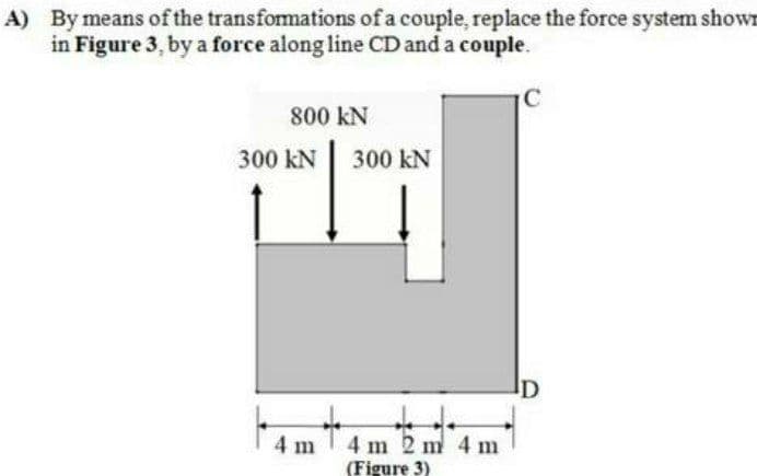 A) By means of the transfomations of a couple, replace the force system shown
in Figure 3, by a force along line CD and a couple.
C
800 kN
300 kN
300 kN
ID
4 m 2 m 4 m
(Figure 3)
4 m
