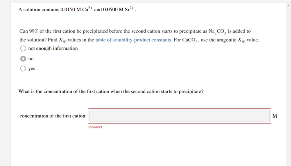 A solution contains 0.0150 M Ca²+ and 0.0500 M Sr²+.
Can 99% of the first cation be precipitated before the second cation starts to precipitate as Na, CO, is added to
the solution? Find Kp values in the table of solubility-product constants. For CaCO, , use the aragonite Kp value.
O not enough information
O no
О yes
What is the concentration of the first cation when the second cation starts to precipitate?
concentration of the first cation:
M
Incorrect
