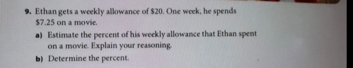 9. Ethan gets a weekly allowance of $20. One week, he spends
$7.25 on a movie.
a) Estimate the percent of his weekly allowance that Ethan spent
on a movie. Explain your reasoning.
b) Determine the percent.
