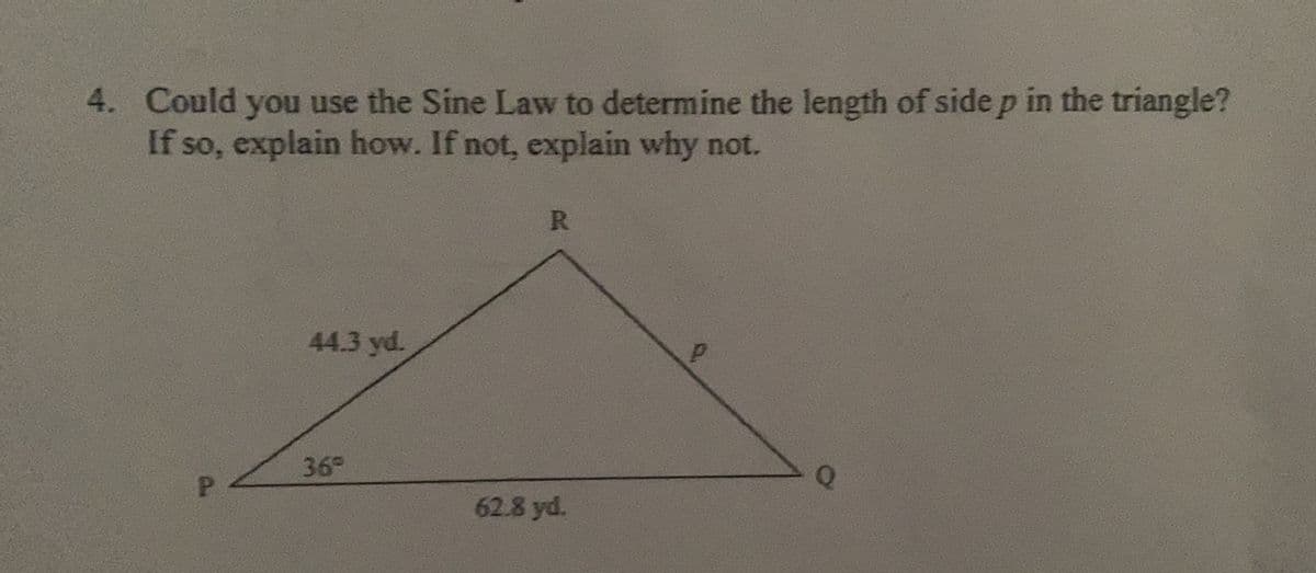 4. Could you use the Sine Law to determine the length of side p in the triangle?
If so, explain how. If not, explain why not.
R
44.3 yd.
36°
62.8 yd.
