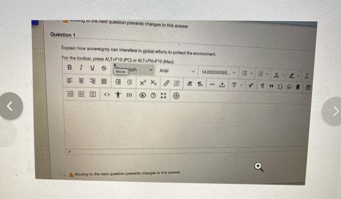 g o ine next question prevents changes to this answer
Question 1
Explain how sovereignty can interefere in global efforts to protect the environment
For the toolbar, press ALT+F10 (PC) or ALT-FN.F10 (Mack.
BIUS
raph
Arial
14.00000095 vE
E E x X, 8 1 T.
田
田田国
<> * (1)
a Moving to the next question prevents changes to this anewer
