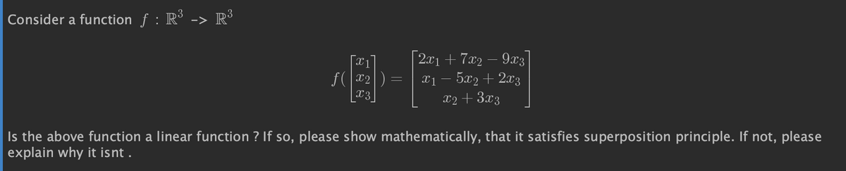 Consider a function ƒ : R³ -> R³
X1
8-F
|X2|
ƒ(
| 2x1 + 7x2 − 9x3
x₁ − 5x2 + 2x3
x2 + 3x3
Is the above function a linear function ? If so, please show mathematically, that it satisfies superposition principle. If not, please
explain why it isnt.