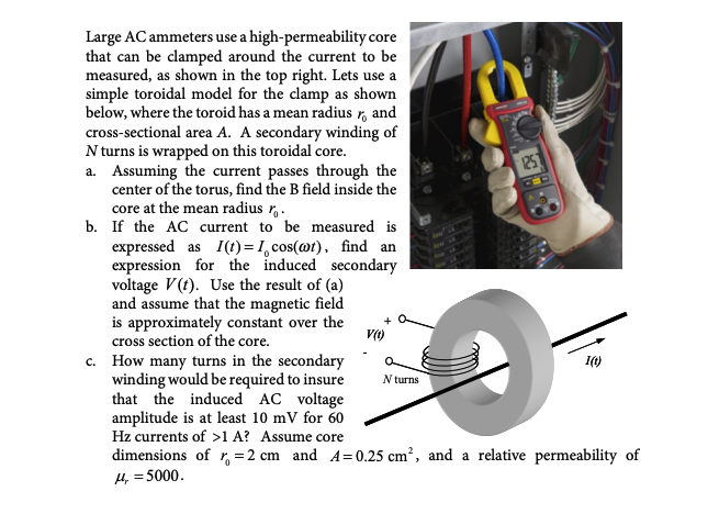 Large AC ammeters use a high-permeability core
that can be clamped around the current to be
measured, as shown in the top right. Lets use a
simple toroidal model for the clamp as shown
below, where the toroid has a mean radius , and
cross-sectional area A. A secondary winding of
N turns is wrapped on this toroidal core.
a. Assuming the current passes through the
center of the torus, find the B field inside the
core at the mean radius r.
b. If the AC current to be measured is
expressed as I(t)=1,cos(@t), find an
expression for the induced secondary
voltage V(t). Use the result of (a)
and assume that the magnetic field
is approximately constant over the
cross section of the core.
V(t)
1251
N turns
ww
c. How many turns in the secondary
winding would be required to insure
that the induced AC voltage
amplitude is at least 10 mV for 60
Hz currents of >1 A? Assume core
dimensions of r = 2 cm and A=0.25 cm², and a relative permeability of
H4, = 5000.
1(t)