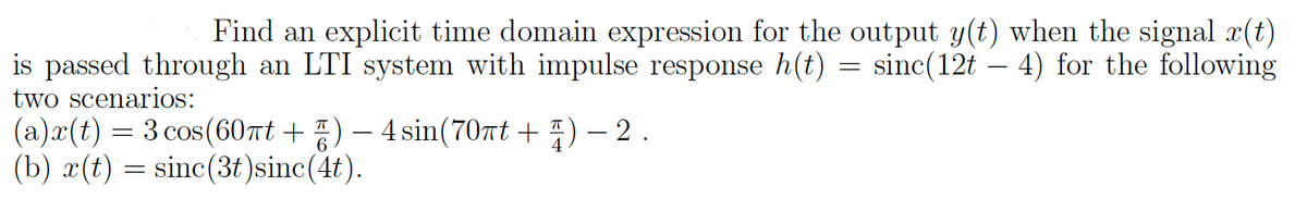 Find an explicit time domain expression for the output y(t) when the signal x(t)
is passed through an LTI system with impulse response h(t) = sinc(12t – 4) for the following
two scenarios:
(a)x(t) = 3 cos(60πt + ☎) — 4 sin(70πt + 4) − 2 .
(b) x(t) = sinc(3t)sinc(4t).