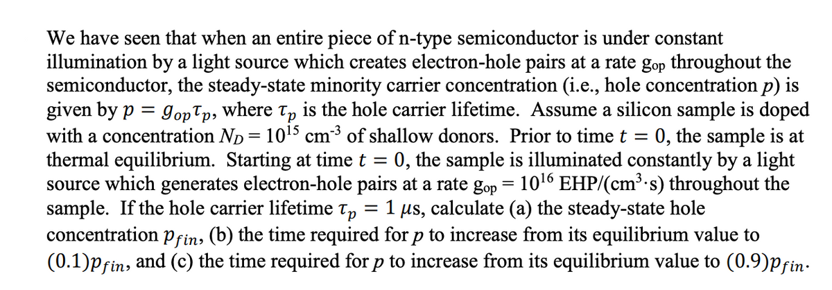 We have seen that when an entire piece of n-type semiconductor is under constant
illumination by a light source which creates electron-hole pairs at a rate gop throughout the
semiconductor, the steady-state minority carrier concentration (i.e., hole concentration p) is
given by p = 9opp, where Tp is the hole carrier lifetime. Assume a silicon sample is doped
with a concentration ND = 10¹5 cm-³ of shallow donors. Prior to time t = 0, the sample is at
thermal equilibrium. Starting at time t = 0, the sample is illuminated constantly by a light
source which generates electron-hole pairs at a rate gop = 10¹6 EHP/(cm³.s) throughout the
sample. If the hole carrier lifetime Tp 1 µs, calculate (a) the steady-state hole
=
concentration Pfin, (b) the time required for p to increase from its equilibrium value to
(0.1)pfin, and (c) the time required for p to increase from its equilibrium value to (0.9)Pfin.