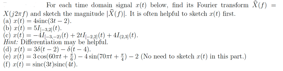 For each time domain signal x(t) below, find its Fourier transform Â(f)
X(j2f) and sketch the magnitude |Â(f). It is often helpful to sketch r(t) first.
(a) x(t)
=
4sinc(3t - 2).
(b) r(t) = 51-3,2] (t).
(c) r(t) = -41-3,-2) (t) + 2tI-2,2] (t) + 41(2,3] (t).
Hint: Differentiation may be helpful.
(d) x(t) = 38(t − 2) — 8(t — 4).
(e) x(t) = 3 cos(60πt +) — 4 sin(70πt + ) − 2 (No need to sketch r(t) in this part.)
(f) x(t)
sinc(3t)sinc(4t).
=
=