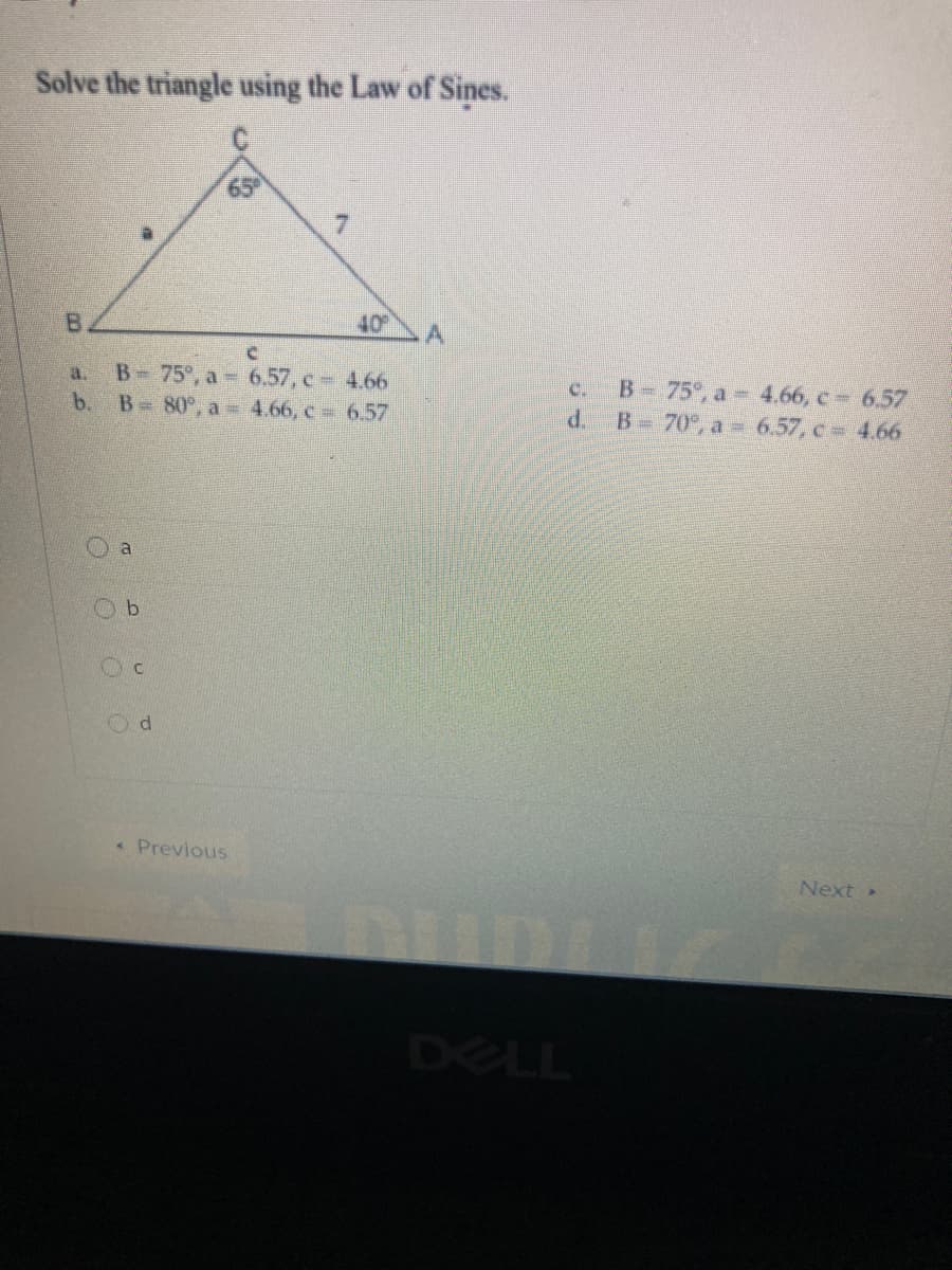 Solve the triangle using the Law of Sines.
7.
B
40
B- 75°, a 6.57, c 4.66
b. B 80°, a 4.66, c 6.57
B- 75°, a 4.66, c = 6.57
d. B 70°, a = 6.57, c 4.66
a.
C.
a
«Previous
Next»
DELL
