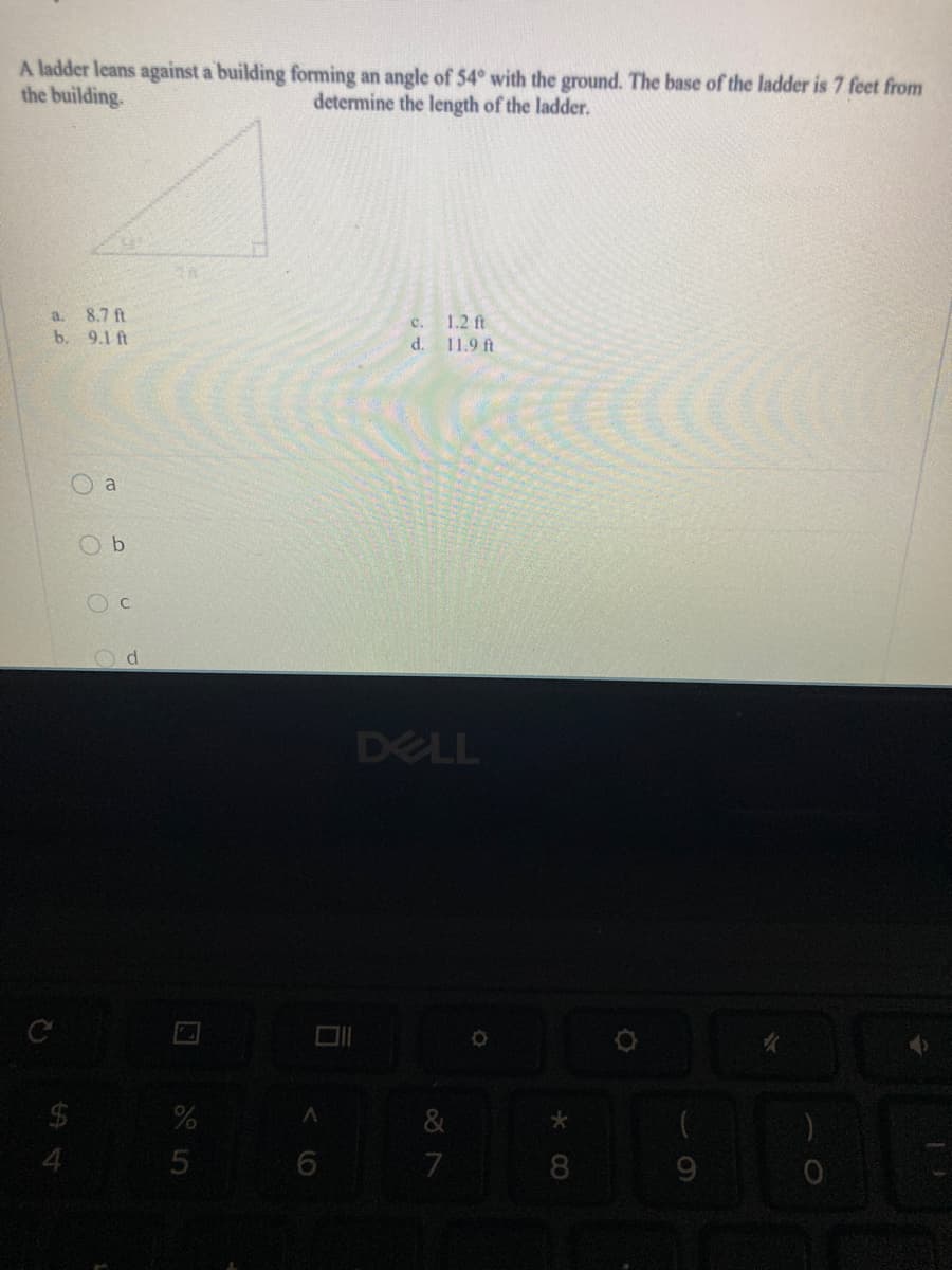 A ladder leans against a building forming an angle of 54° with the ground. The base of the ladder is 7 feet from
the building.
determine the length of the ladder.
8.7 ft
b. 9.1 ft
a.
1.2 ft
c.
d.
11.9 ft
a
O b
O c
DELL
24
4.
8.
5
