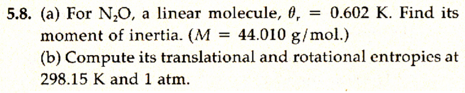 = 0.602 K. Find its
5.8. (a) For N,O, a linear molecule, 0,
moment of inertia. (M
(b) Compute its translational and rotational entropies at
= 44.010 g/mol.)
298.15 K and 1 atm.
