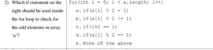 for (int i = 0; i < a.length; i++)
a. if (a[i] % 2 = 1)
b. if (a[i] % 2 != 1)
c. if (i%2 == 1)
2) Which if statement on the
right should be used inside
the for loop to check for
the odd elements in array
d. if (a[i] % 2 == 1)
e. None of the above
