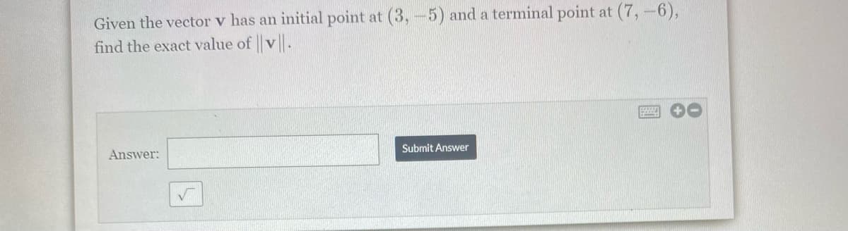 Given the vector v has an initial point at (3, -5) and a terminal point at (7,-6),
find the exact value of v.
Answer:
Submit Answer
