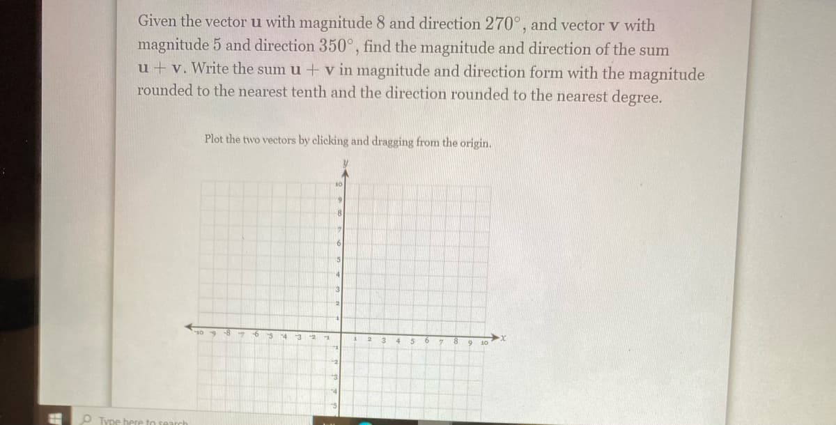 Given the vector u with magnitude 8 and direction 270°, and vector v with
magnitude 5 and direction 350°, find the magnitude and direction of the sum
u + v. Write the sum u + v in magnitude and direction form with the magnitude
rounded to the nearest tenth and the direction rounded to the nearest degree.
Plot the two vectors by clicking and dragging from the origin.
69
8
16
3
-8
-5
-3
10
O Type here to search
