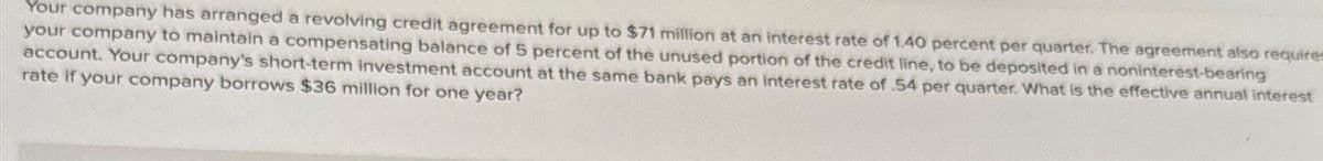 Your company has arranged a revolving credit agreement for up to $71 million at an interest rate of 1.40 percent per quarter. The agreement also requires
your company to maintain a compensating balance of 5 percent of the unused portion of the credit line, to be deposited in a noninterest-bearing
account. Your company's short-term investment account at the same bank pays an interest rate of .54 per quarter. What is the effective annual interest
rate if your company borrows $36 million for one year?