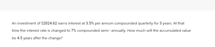 An investment of $2024.62 earns interest at 3.5% per annum compounded quarterly for 3 years. At that
time the interest rate is changed to 7% compounded semi-annually. How much will the accumulated value
be 4.5 years after the change?