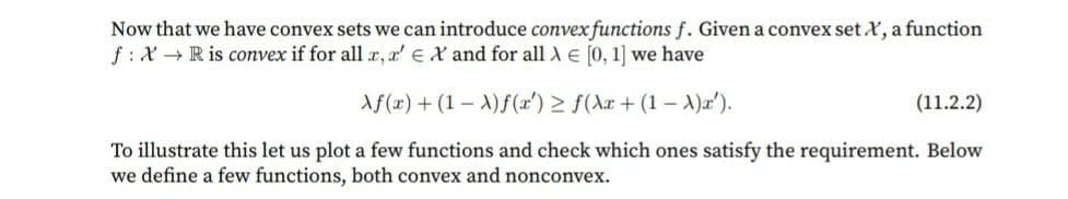 Now that we have convex sets we can introduce convex functions f. Given a convex set X, a function
f: X → R is convex if for all x, r' EX and for all A e [0, 1] we have
Af(x) + (1 – A)f(r') > f(Ax + (1 – A)x').
(11.2.2)
To illustrate this let us plot a few functions and check which ones satisfy the requirement. Below
we define a few functions, both convex and nonconvex.
