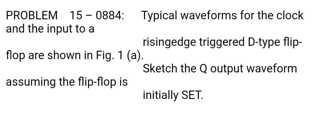 PROBLEM 15 – 0884:
and the input to a
Typical waveforms for the clock
risingedge triggered D-type flip-
flop are shown in Fig. 1 (a).
Sketch the Q output waveform
assuming the flip-flop is
initially SET.
