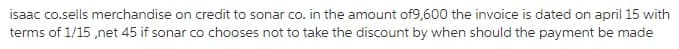 isaac co.sells merchandise on credit to sonar co. in the amount of9,600 the invoice is dated on april 15 with
terms of 1/15 ,net 45 if sonar co chooses not to take the discount by when should the payment be made
