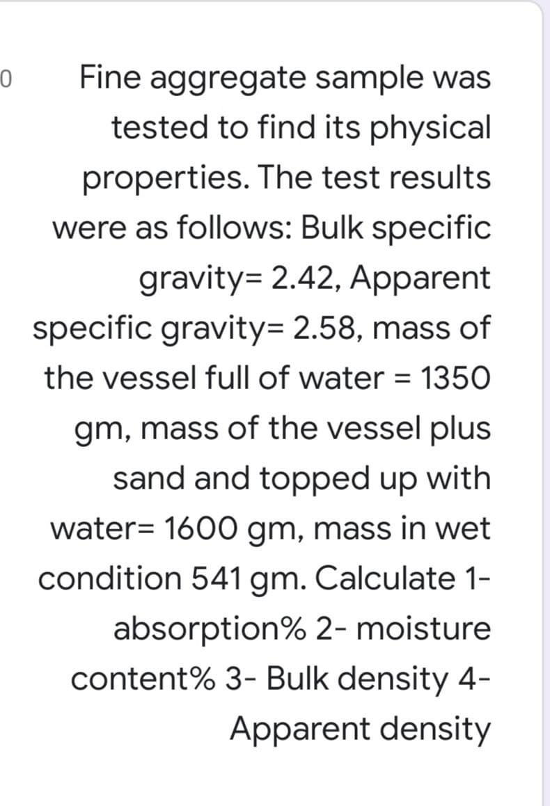 Fine aggregate sample was
tested to find its physical
properties. The test results
were as follows: Bulk specific
gravity= 2.42, Apparent
specific gravity= 2.58, mass of
the vessel full of water = 1350
gm, mass of the vessel plus
sand and topped up with
water= 1600 gm, mass in wet
condition 541 gm. Calculate 1-
absorption% 2- moisture
content% 3- Bulk density 4-
Apparent density
