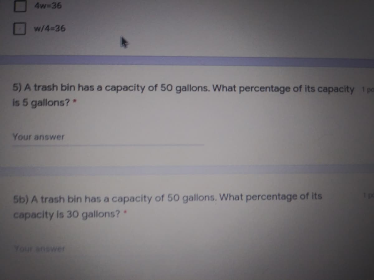 4w-36
w/4-36
5) A trash bin has a capacity of 50 gallons. What percentage of its capacity 1pm
is 5 gallons?*
Your answer
5b) A trash bin has a capacity of 50 gallons. What percentage of its
capacity is 30 gallons?*
1 pe
Your answer
